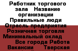 Работник торгового зала › Название организации ­ Правильные люди › Отрасль предприятия ­ Розничная торговля › Минимальный оклад ­ 24 000 - Все города Работа » Вакансии   . Тверская обл.,Бежецк г.